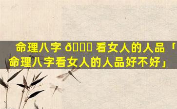 命理八字 🐞 看女人的人品「命理八字看女人的人品好不好」